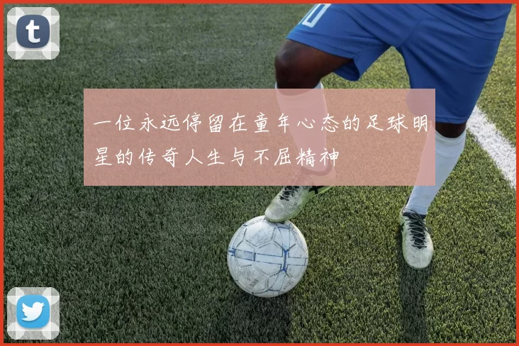 一位永远停留在童年心态的足球明星的传奇人生与不屈精神
