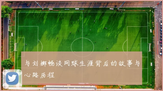 与刘娜畅谈网球生涯背后的故事与心路历程