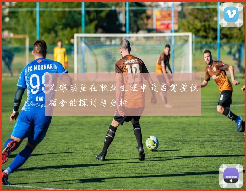 足球明星在职业生涯中是否需要住宿舍的探讨与分析