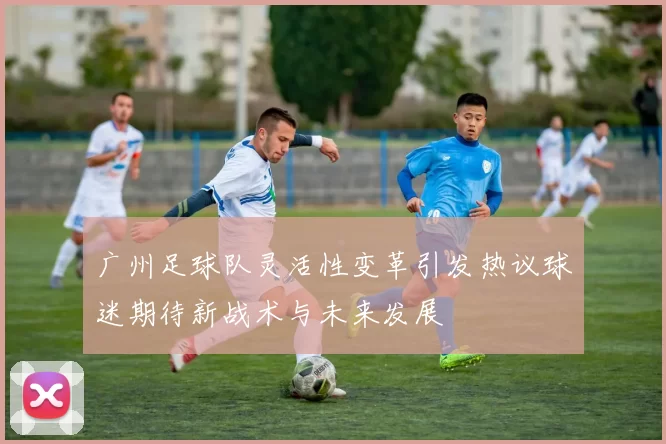 广州足球队灵活性变革引发热议球迷期待新战术与未来发展