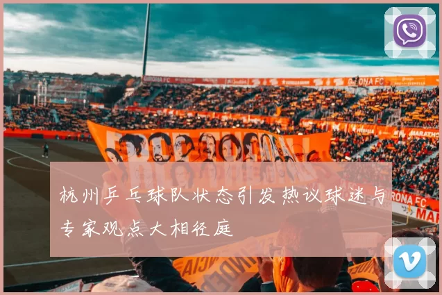 杭州乒乓球队状态引发热议球迷与专家观点大相径庭