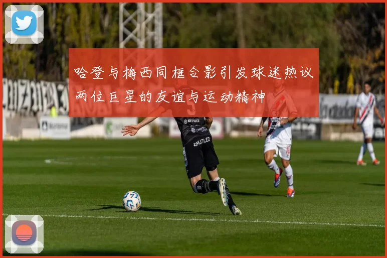 哈登与梅西同框合影引发球迷热议两位巨星的友谊与运动精神