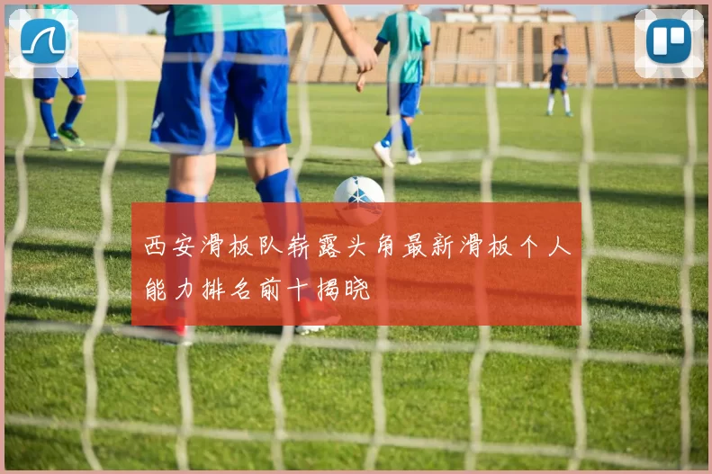 西安滑板队崭露头角最新滑板个人能力排名前十揭晓