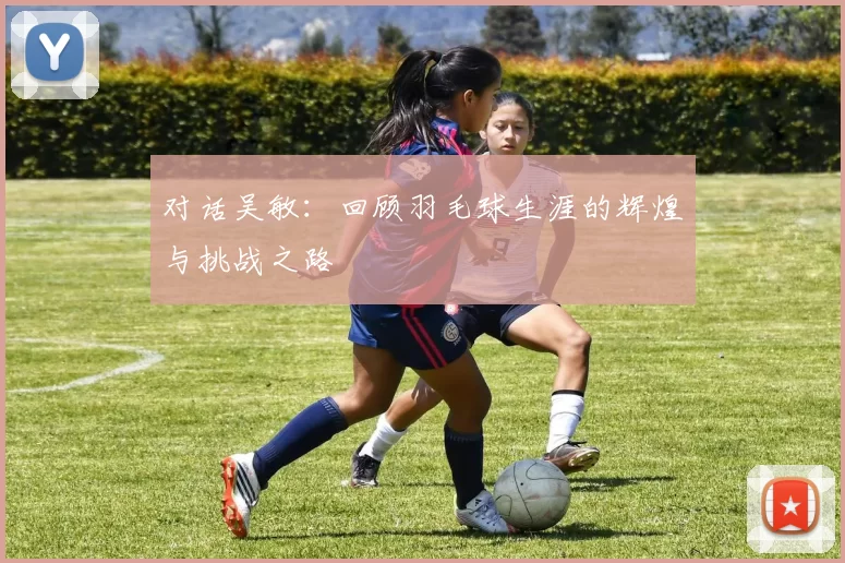 对话吴敏：回顾羽毛球生涯的辉煌与挑战之路