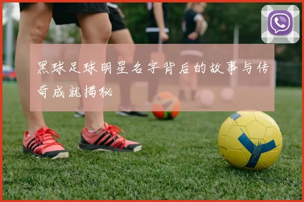 黑球足球明星名字背后的故事与传奇成就揭秘