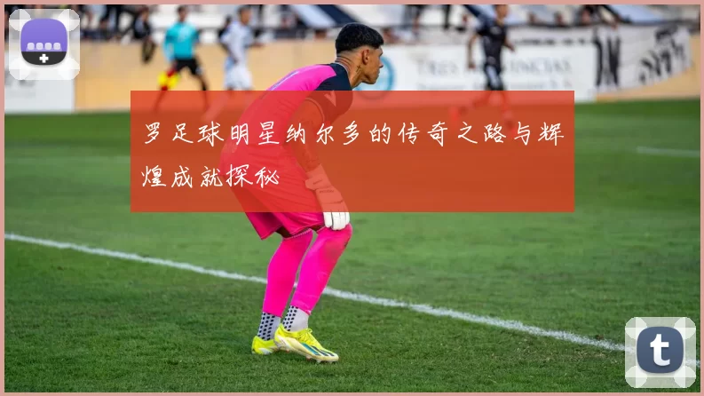 罗足球明星纳尔多的传奇之路与辉煌成就探秘