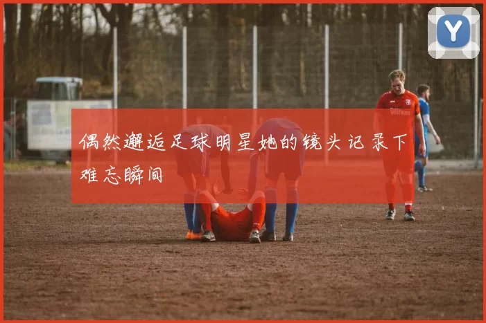 偶然邂逅足球明星她的镜头记录下难忘瞬间