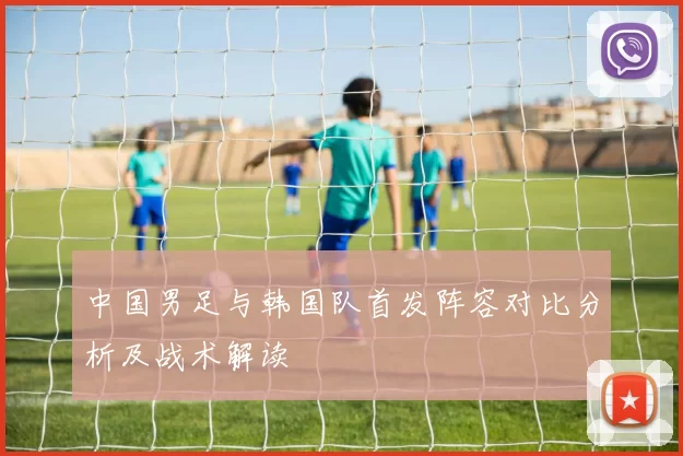中国男足与韩国队首发阵容对比分析及战术解读