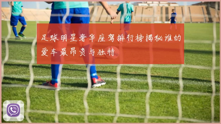 足球明星奢华座驾排行榜揭秘谁的爱车最昂贵与独特