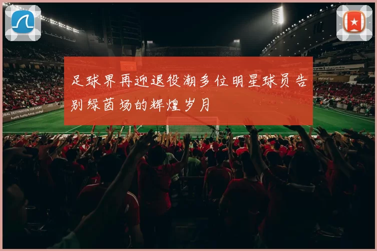 足球界再迎退役潮多位明星球员告别绿茵场的辉煌岁月