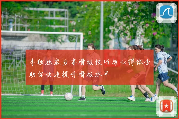 李敏独家分享滑板技巧与心得体会助你快速提升滑板水平