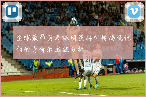 全球最昂贵足球明星排行榜揭晓他们的身价和成就分析