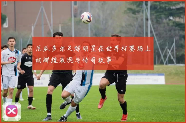 厄瓜多尔足球明星在世界杯赛场上的辉煌表现与传奇故事