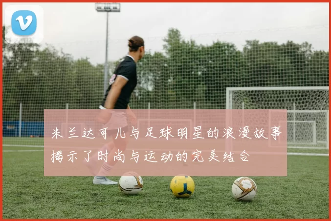 米兰达可儿与足球明星的浪漫故事揭示了时尚与运动的完美结合
