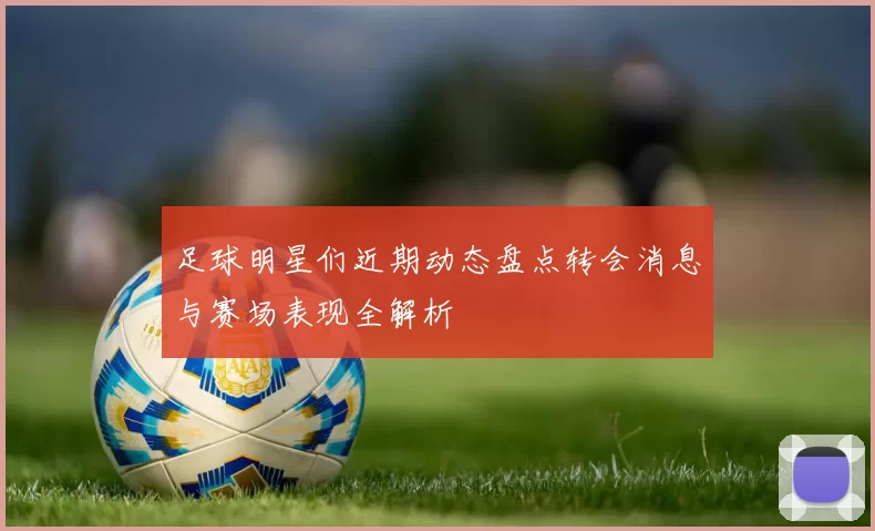 足球明星们近期动态盘点转会消息与赛场表现全解析