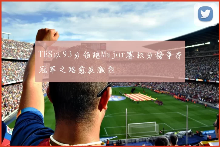 TES以93分领跑Major赛积分榜争夺冠军之路愈发激烈
