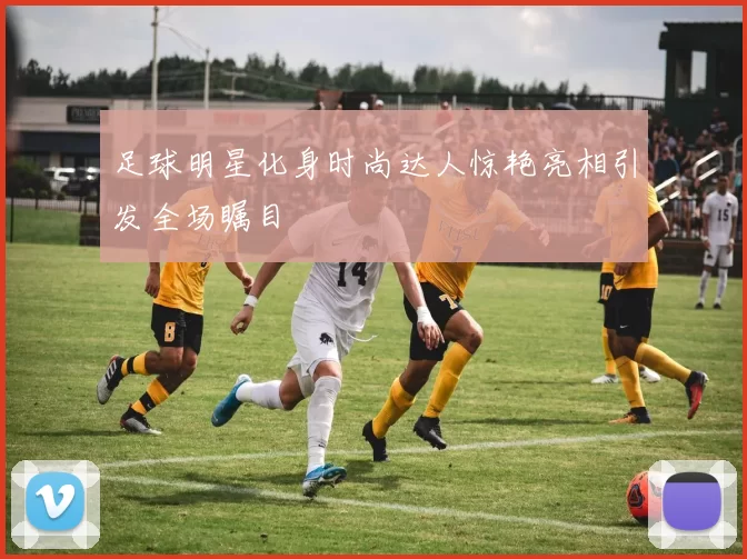 足球明星化身时尚达人惊艳亮相引发全场瞩目