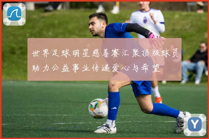 世界足球明星慈善赛汇聚顶级球员助力公益事业传递爱心与希望