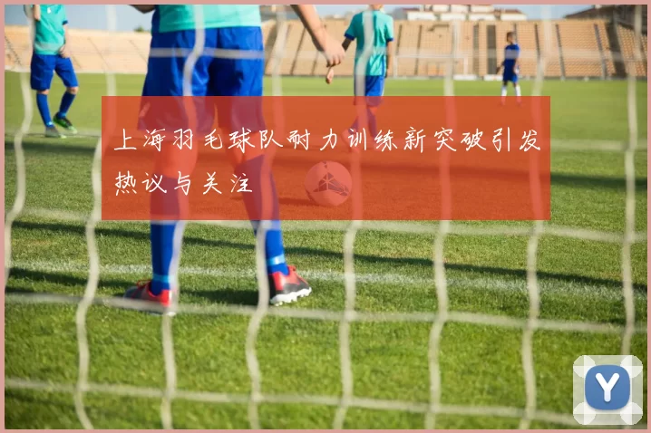 上海羽毛球队耐力训练新突破引发热议与关注