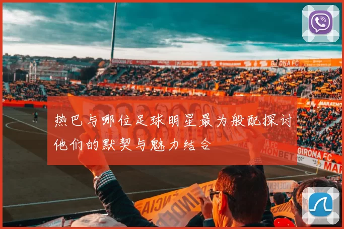 热巴与哪位足球明星最为般配探讨他们的默契与魅力结合