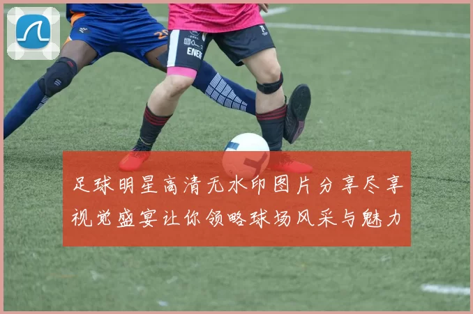 足球明星高清无水印图片分享尽享视觉盛宴让你领略球场风采与魅力