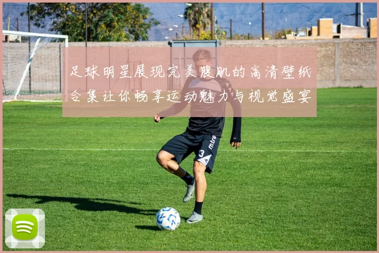 足球明星展现完美腹肌的高清壁纸合集让你畅享运动魅力与视觉盛宴