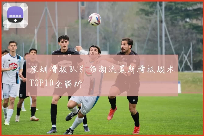 深圳滑板队引领潮流最新滑板战术TOP10全解析
