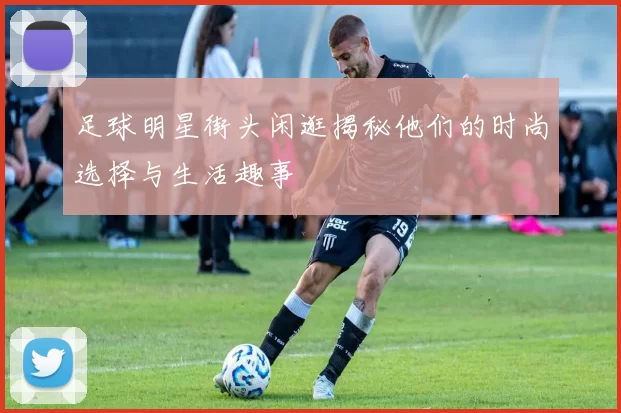 足球明星街头闲逛揭秘他们的时尚选择与生活趣事