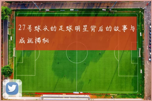 27号球衣的足球明星背后的故事与成就揭秘