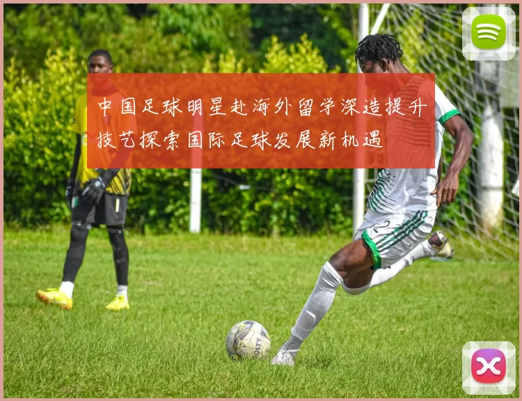 中国足球明星赴海外留学深造提升技艺探索国际足球发展新机遇