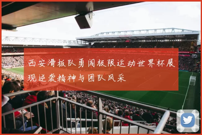 西安滑板队勇闯极限运动世界杯展现逆袭精神与团队风采