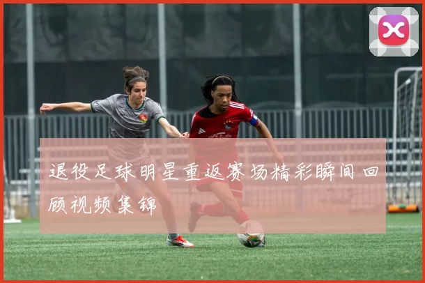 退役足球明星重返赛场精彩瞬间回顾视频集锦