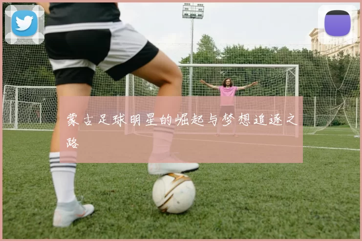 蒙古足球明星的崛起与梦想追逐之路