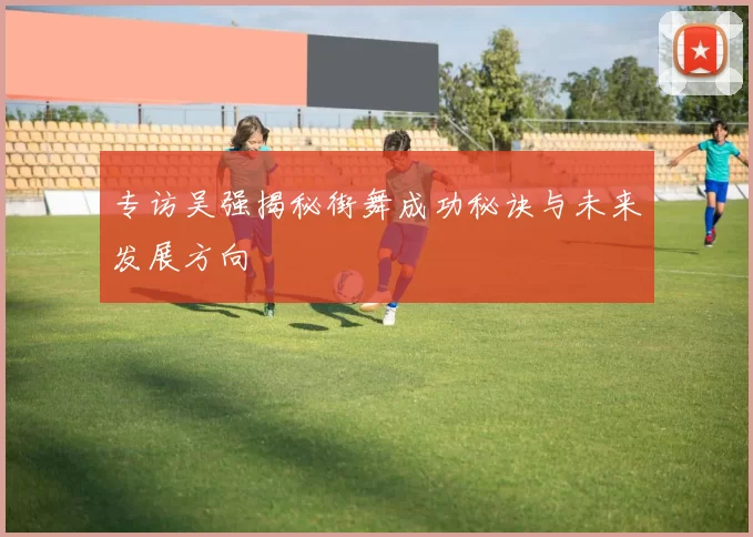 专访吴强揭秘街舞成功秘诀与未来发展方向