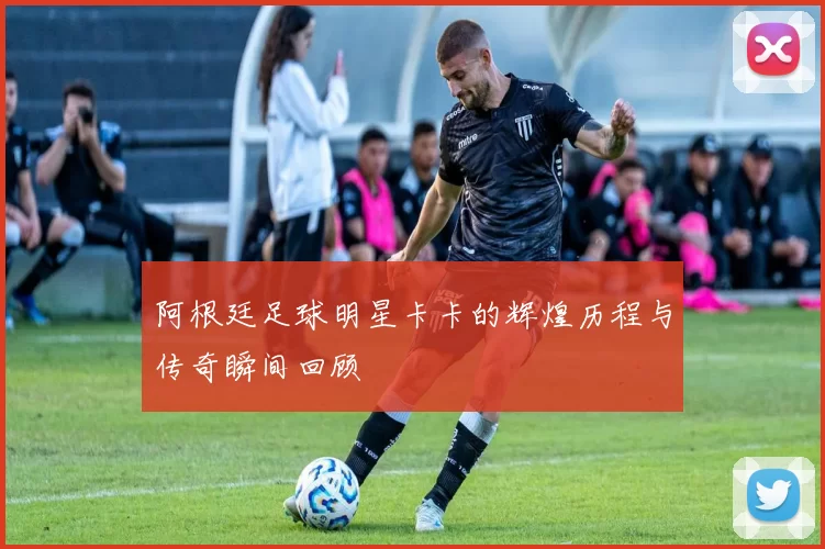 阿根廷足球明星卡卡的辉煌历程与传奇瞬间回顾
