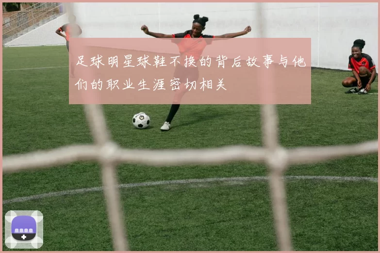 足球明星球鞋不换的背后故事与他们的职业生涯密切相关