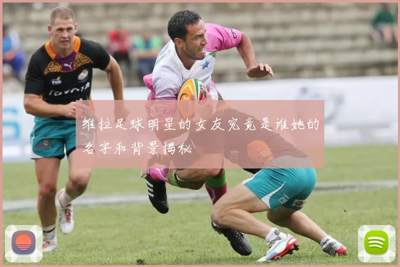 维拉足球明星的女友究竟是谁她的名字和背景揭秘