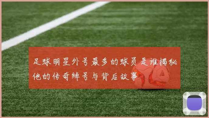 足球明星外号最多的球员是谁揭秘他的传奇绰号与背后故事