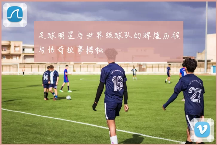 足球明星与世界级球队的辉煌历程与传奇故事揭秘
