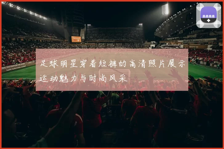 足球明星穿着短裤的高清照片展示运动魅力与时尚风采