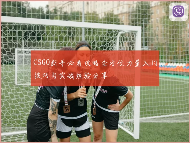 CSGO新手必看攻略全方位力量入门技巧与实战经验分享