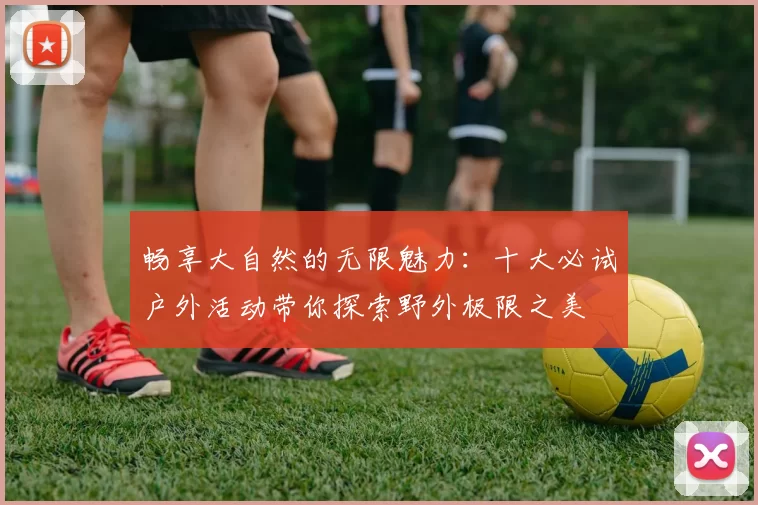 畅享大自然的无限魅力：十大必试户外活动带你探索野外极限之美