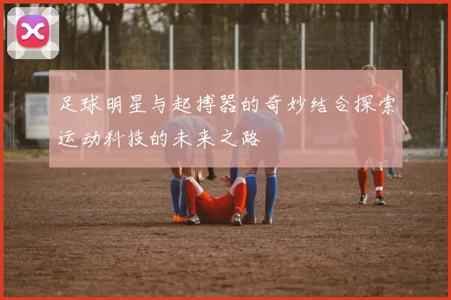 足球明星与起搏器的奇妙结合探索运动科技的未来之路