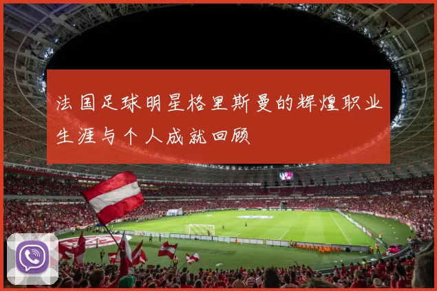 法国足球明星格里斯曼的辉煌职业生涯与个人成就回顾