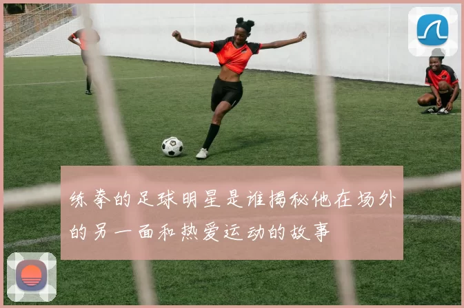 练拳的足球明星是谁揭秘他在场外的另一面和热爱运动的故事