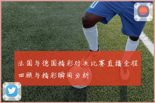 法国与德国精彩对决比赛直播全程回顾与精彩瞬间分析