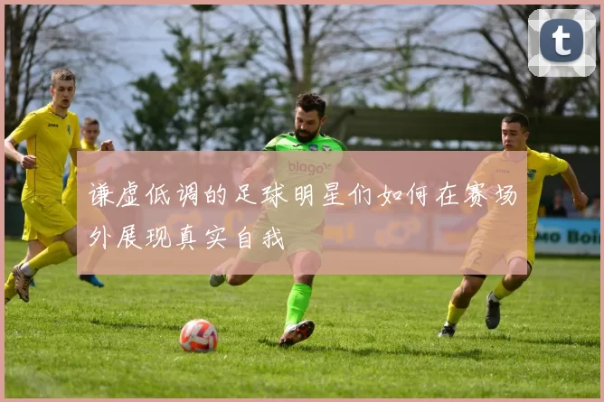 谦虚低调的足球明星们如何在赛场外展现真实自我