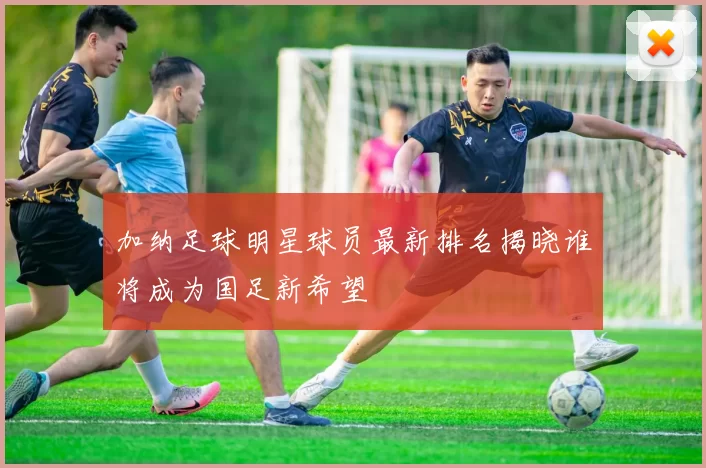 加纳足球明星球员最新排名揭晓谁将成为国足新希望