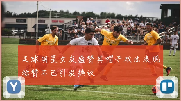 足球明星女友盛赞其帽子戏法表现称赞不已引发热议