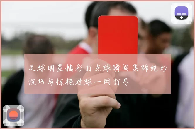 足球明星精彩打点球瞬间集锦绝妙技巧与惊艳进球一网打尽